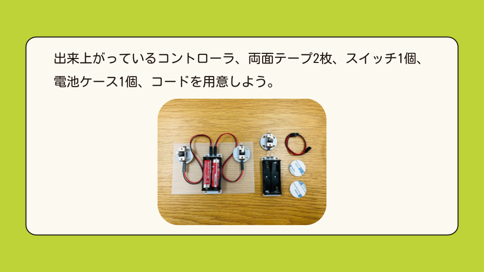 出来上がっているコントローラ、両面テープ2枚、スイッチ1個、電池ケース1個、コードを用意しよう