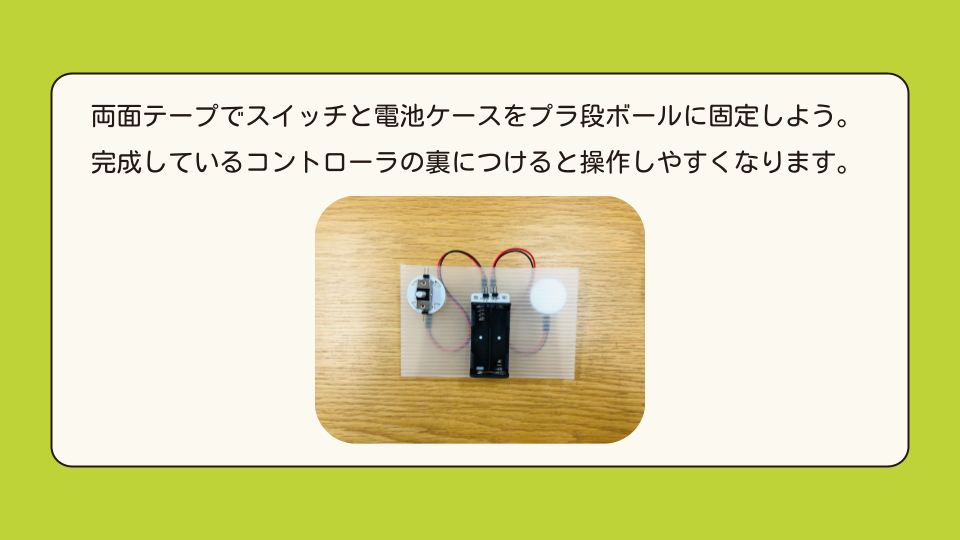 両面テープでスイッチと電池ケースをプラ段ボールに固定しよう。完成しているコントローラの裏につけると操作しやすくなります