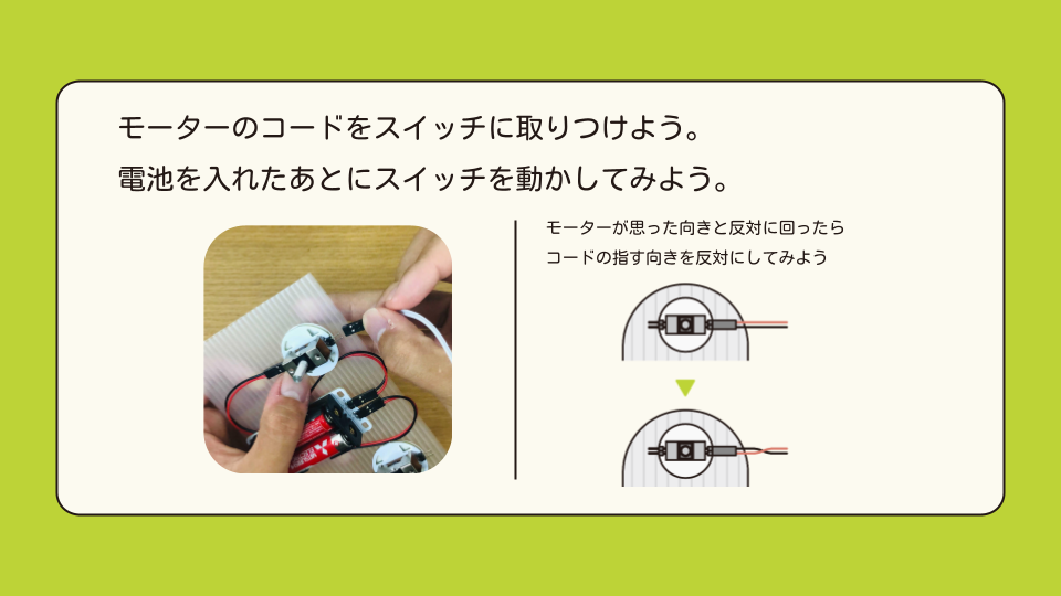 モーターのコードをスイッチに取り付けよう。電池を入れた後にスイッチを動かしてみよう